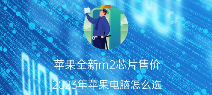 苹果全新m2芯片售价 2023年苹果电脑怎么选？